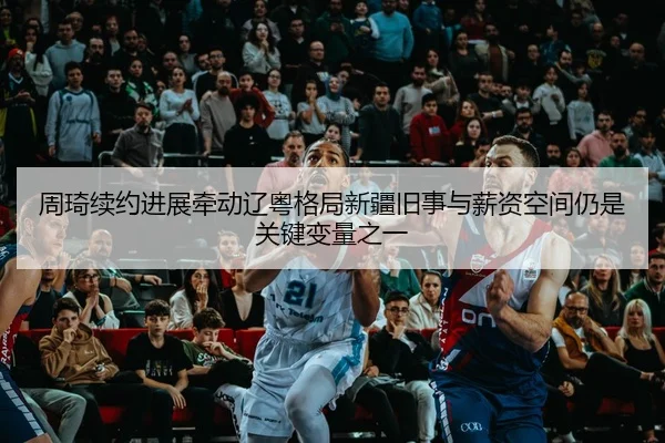 周琦续约进展牵动辽粤格局新疆旧事与薪资空间仍是关键变量之一